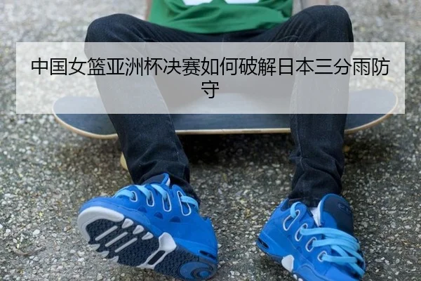 中国女篮亚洲杯决赛如何破解日本三分雨防守