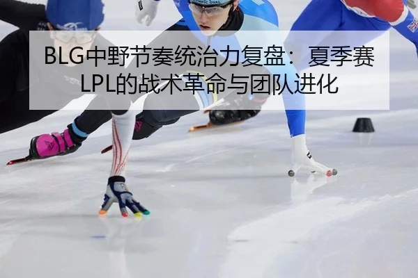 BLG中野节奏统治力复盘：夏季赛LPL的战术革命与团队进化