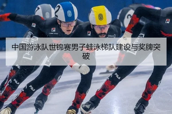 中国游泳队世锦赛男子蛙泳梯队建设与奖牌突破