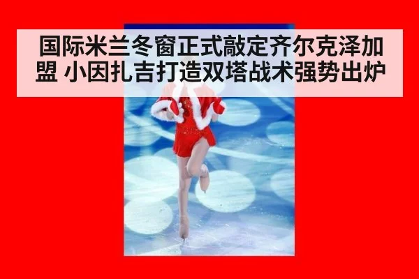 国际米兰冬窗正式敲定齐尔克泽加盟 小因扎吉打造双塔战术强势出炉